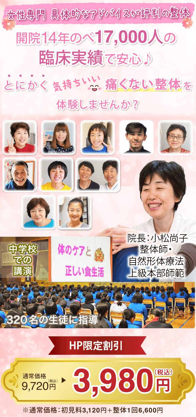 開院13年のべ16,000人の臨床実績で安心♪　とにかく気持ちいい「痛くない整体」を体験しませんか？　院長：小松尚子　整体師・自然形体療法上級本部師範　中学校での講演　「体のケアと正しい食生活」320名の生徒に指導　　ＨＰ限定割引　通常価格税込み9720円のところ　税込み3980円　　※通常価格：所見料3120円＋整体1回6600円