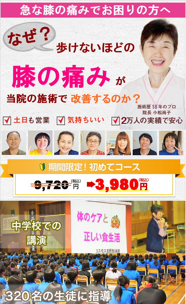 急な膝の痛みでお困りの方へ　なぜ？歩けないほどの膝の痛みが当院の施術で回復するのか？　施術歴13年のプロ　院長小松尚子　土日祝も営業　気持ち良く痛く無い施術　16000人の実績で安心　期間限定初めてコース　税込み9720円が　税込み3980円に　中学校での講演　「体のケアと正しい食生活」320名の生徒に指導