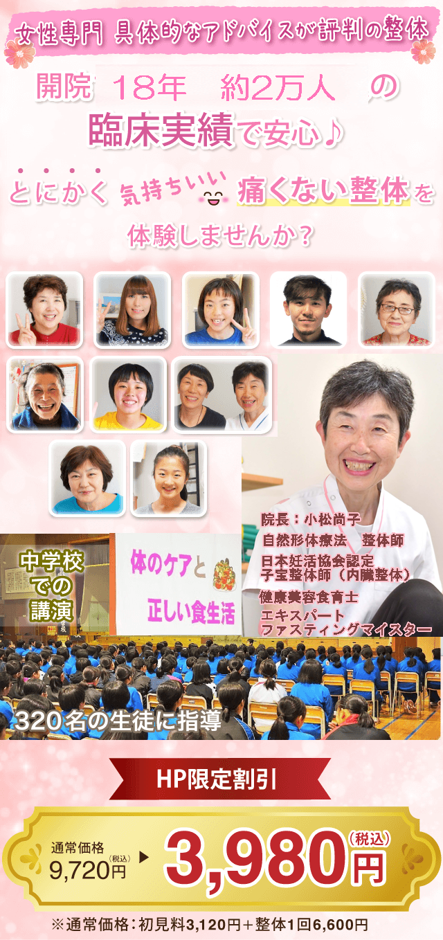 開院13年のべ16,000人の臨床実績で安心♪　とにかく気持ちいい「痛くない整体」を体験しませんか？　院長：小松尚子　整体師・自然形体療法上級本部師範　中学校での講演　「体のケアと正しい食生活」320名の生徒に指導　　ＨＰ限定割引　通常価格税込み9720円のところ　税込み3980円　　※通常価格：所見料3120円＋整体1回6600円