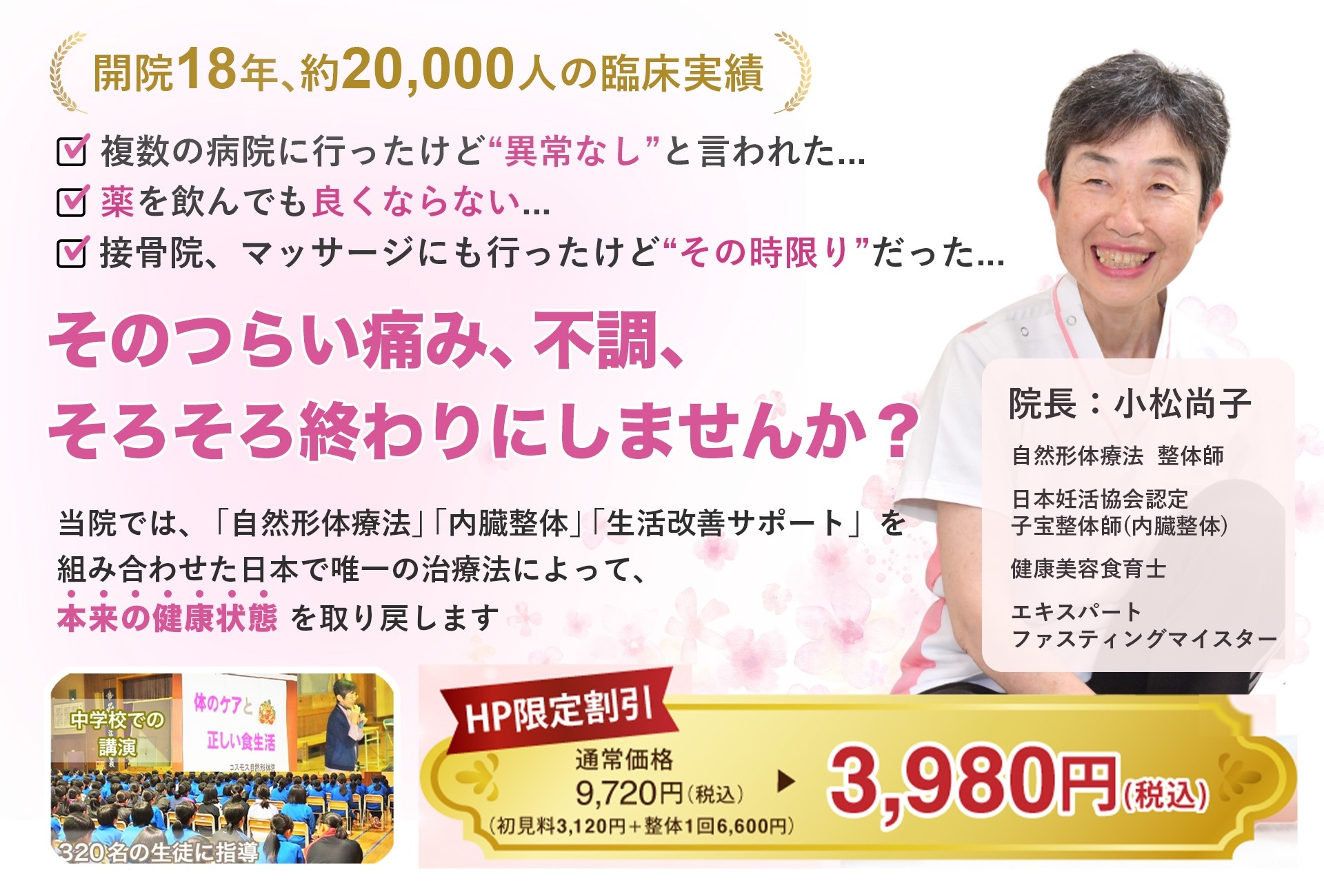 開院13年のべ16,000人の臨床実績で安心♪　とにかく気持ちいい「痛くない整体」を体験しませんか？　院長：小松尚子　整体師・自然形体療法上級本部師範　中学校での講演　「体のケアと正しい食生活」320名の生徒に指導　　ＨＰ限定割引　通常価格税込み9720円のところ　税込み3980円　　※通常価格：所見料3120円＋整体1回6600円